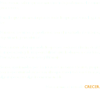 Nos encanta saber que con nuestro trabajo abrimos el camino para crecer. Pero lo que más nos inspira es todo lo que podemos llegar a ser. Nuestros servicios y productos son el resultado de valores, experiencia y creatividad. Nos motiva saber que todo lo que nos rodea es diseño, de ahí la importancia y la responsabilidad que le damos a cada Idea, Marca, Impreso, Concepto y Mensaje. Somos apasionados por las ideas de nuestros clientes, ya que son la oportunidad para crear algo que trascienda en el tiempo, algo importante algo inconmensurable. Nos encanta el reto de CRECER. 